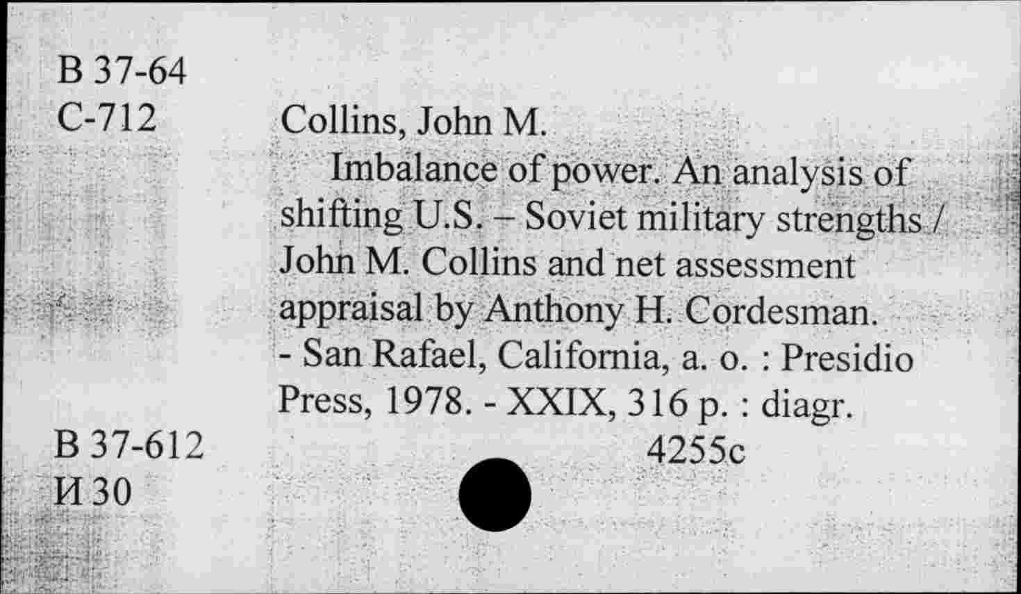 ﻿B 37-64
C-712
Collins, John M.
B 37-612
H30
Imbalance of power. An analysis of shifting U.S. - Soviet military strengths / John M. Collins and net assessment appraisal by Anthony H. Cordesman.
- San Rafael, California, a. o. : Presidio Press, 1978. - XXIX, 316 p. : diagr.
4255c